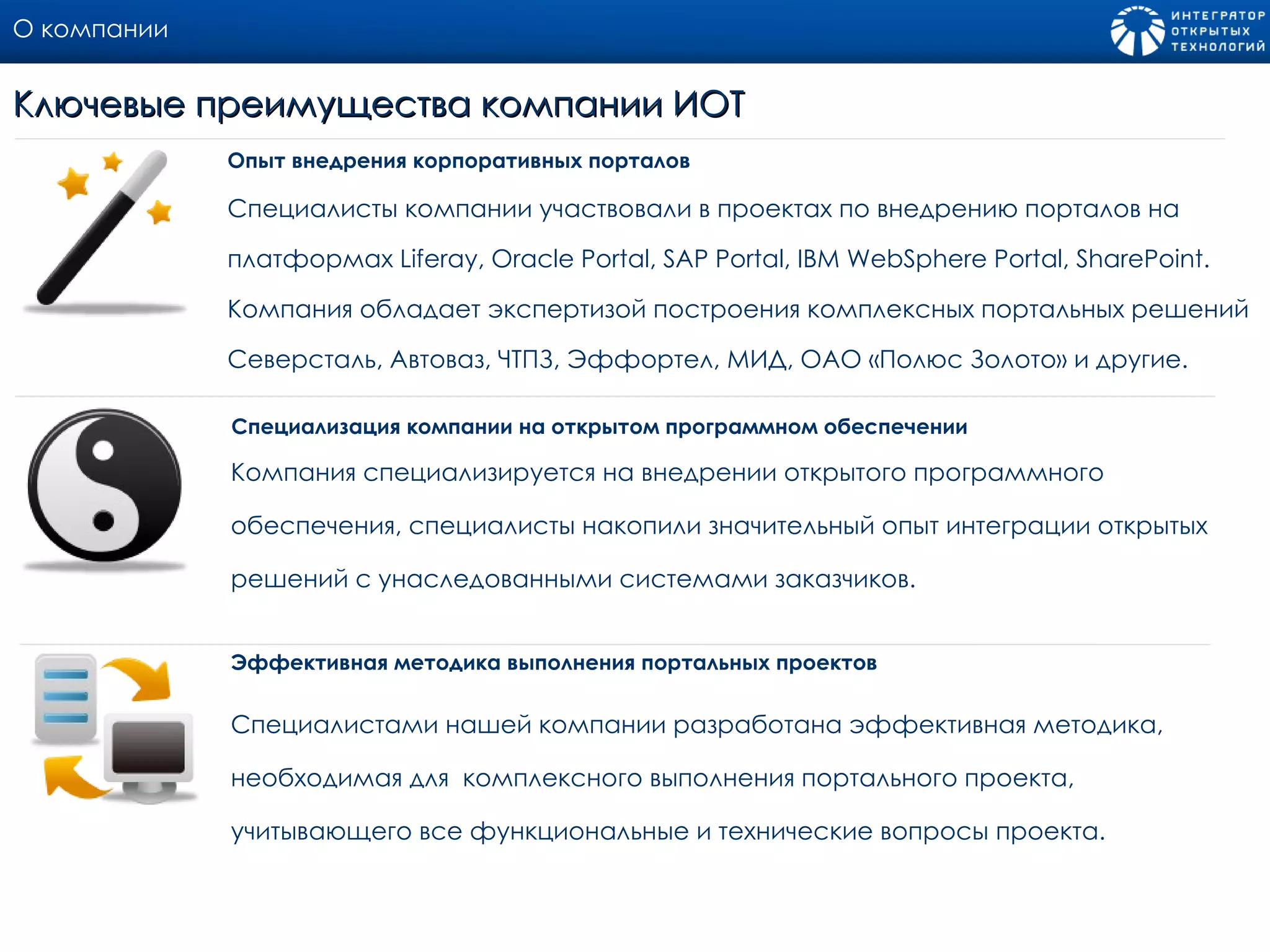 О компании Специалисты компании участвовали в проектах по внедрению порталов на платформах  Liferay, Oracle Portal, SAP Portal, IBM WebSphere Portal, SharePoint.  Компания обладает экспертизой построения комплексных портальных решений Северсталь, Автоваз, ЧТПЗ, Эффортел, МИД, ОАО «Полюс Золото» и другие. Опыт внедрения корпоративных порталов Ключевые преимущества компании ИОТ Компания специализируется на внедрении открытого программного обеспечения, специалисты накопили значительный опыт интеграции открытых решений с унаследованными системами заказчиков. Специализация компании на открытом программном обеспечении  Специалистами нашей компании разработана эффективная методика, необходимая для  комплексного выполнения портального проекта, учитывающего все функциональные и технические вопросы проекта. Эффективная методика выполнения портальных проектов 