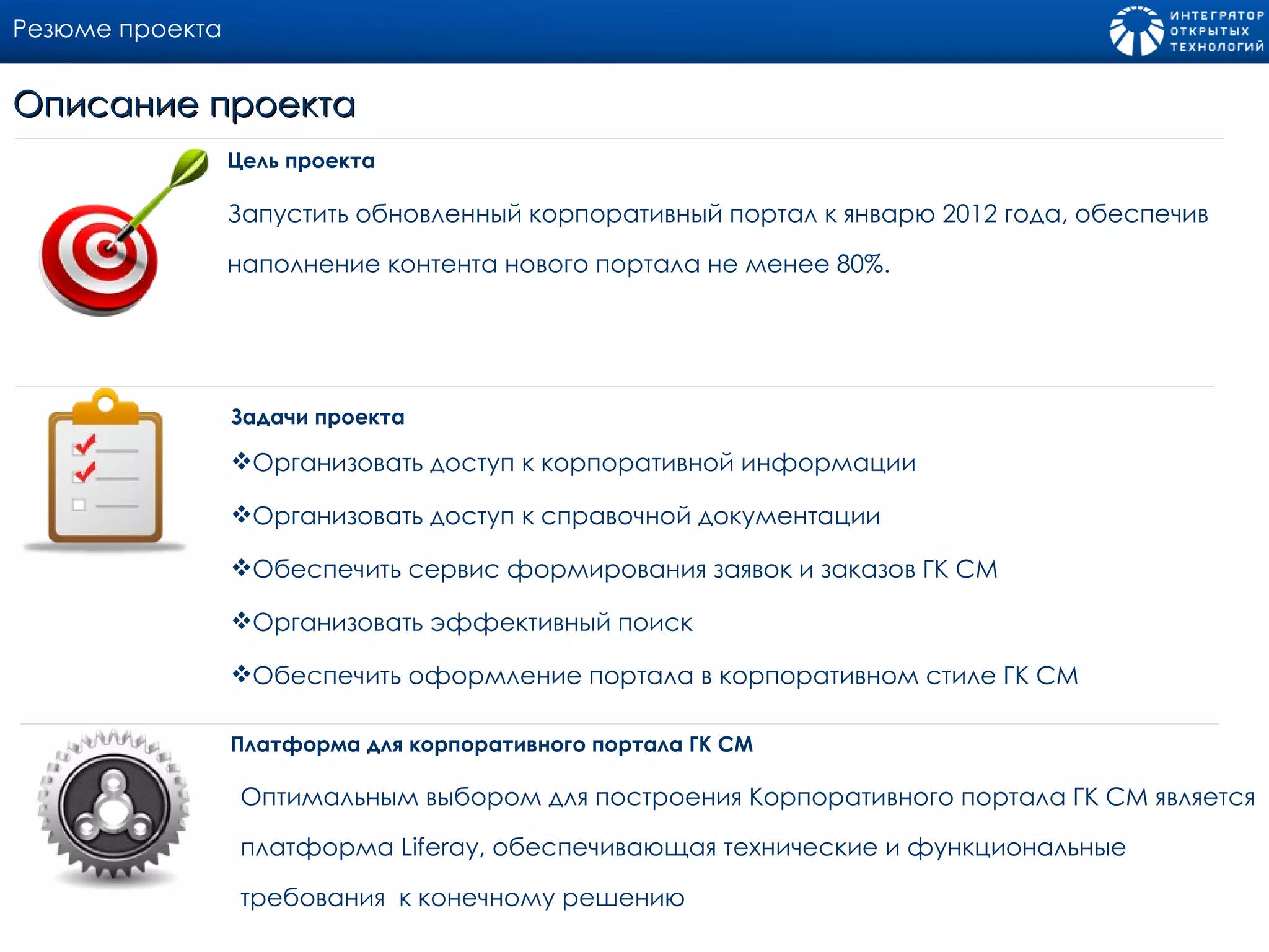 Резюме проекта Запустить обновленный корпоративный портал к январю 2012 года, обеспечив наполнение контента нового портала не менее 80%. Цель проекта Описание проекта Организовать доступ к корпоративной информации Организовать доступ к справочной документации Обеспечить сервис формирования заявок и заказов ГК СМ Организовать эффективный поиск Обеспечить оформление портала в корпоративном стиле ГК СМ Задачи проекта Платформа для корпоративного портала ГК СМ  Оптимальным выбором для построения Корпоративного портала ГК СМ является платформа  Liferay , обеспечивающая технические и функциональные требования  к конечному решению 