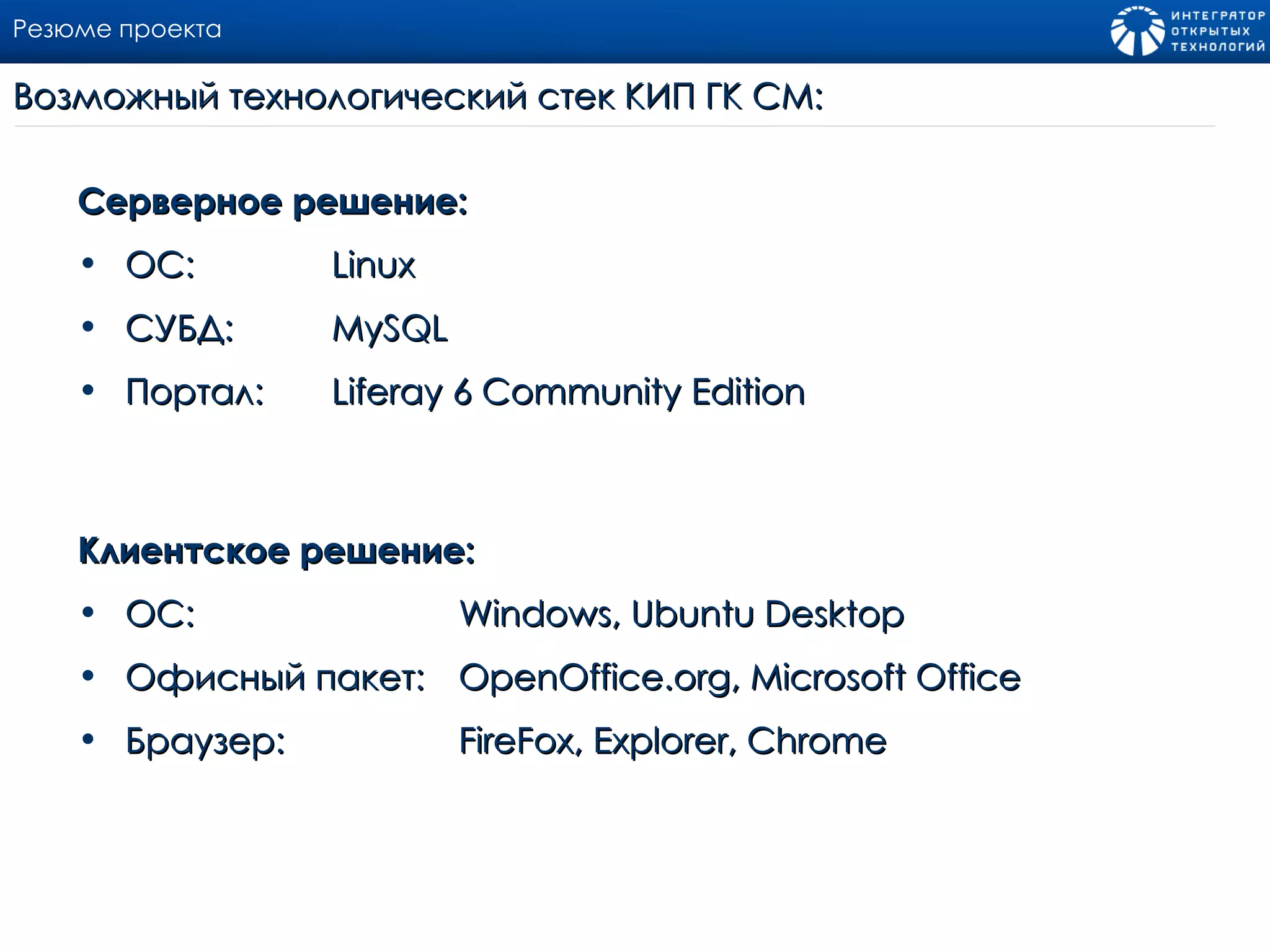 Резюме проекта Серверное решение: ОС:  Linux СУБД:  MySQL  Портал: Liferay  6  Community   Edition Клиентское решение: ОС:  Windows ,  Ubuntu Desktop Офисный пакет:  OpenOffice.org ,  Microsoft Office Браузер : FireFox ,  Explorer , С hrome Возможный технологический стек КИП ГК СМ : 