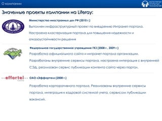 О компании Выполнен инфраструктурный проект по внедрению Интранет-портала. Настроена кластеризация портала для повышения надежности и отказоустойчивости решения  Министерство иностранных дел РФ (2010 г.) Значемые проекты компании на  Liferay: Разработка официального сайта и интранет - портала организации. Разработаны внутренние сервисы портала, настроена интеграция с внутренней СЭД, реализован сервис публикации контента сайта через портал.  Федеральное государственное учреждение ГКЗ (200 8  г., 200 9  г.) Разработка корпоративного портала .  Реализованы внутренние сервисы портала, интеграция к кадровой системой учета, сервисом публикации вакансий.  ОАО «Эффортел» (2008 г.) 
