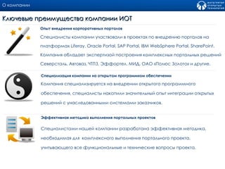 О компании Специалисты компании участвовали в проектах по внедрению порталов на платформах  Liferay, Oracle Portal, SAP Portal, IBM WebSphere Portal, SharePoint.  Компания обладает экспертизой построения комплексных портальных решений Северсталь, Автоваз, ЧТПЗ, Эффортел, МИД, ОАО «Полюс Золото» и другие. Опыт внедрения корпоративных порталов Ключевые преимущества компании ИОТ Компания специализируется на внедрении открытого программного обеспечения, специалисты накопили значительный опыт интеграции открытых решений с унаследованными системами заказчиков. Специализация компании на открытом программном обеспечении  Специалистами нашей компании разработана эффективная методика, необходимая для  комплексного выполнения портального проекта, учитывающего все функциональные и технические вопросы проекта. Эффективная методика выполнения портальных проектов 