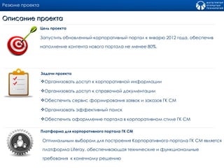 Резюме проекта Запустить обновленный корпоративный портал к январю 2012 года, обеспечив наполнение контента нового портала не менее 80%. Цель проекта Описание проекта Организовать доступ к корпоративной информации Организовать доступ к справочной документации Обеспечить сервис формирования заявок и заказов ГК СМ Организовать эффективный поиск Обеспечить оформление портала в корпоративном стиле ГК СМ Задачи проекта Платформа для корпоративного портала ГК СМ  Оптимальным выбором для построения Корпоративного портала ГК СМ является платформа  Liferay , обеспечивающая технические и функциональные требования  к конечному решению 