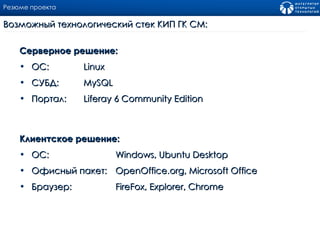 Резюме проекта Серверное решение: ОС:  Linux СУБД:  MySQL  Портал: Liferay  6  Community   Edition Клиентское решение: ОС:  Windows ,  Ubuntu Desktop Офисный пакет:  OpenOffice.org ,  Microsoft Office Браузер : FireFox ,  Explorer , С hrome Возможный технологический стек КИП ГК СМ : 