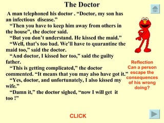 The Doctor A man telephoned his doctor . “Doctor, my son has an infectious  disease.” “ Then you have to keep him away from others in the house”, the doctor said. “ But you don’t understand. He kissed the maid.” “ Well, that’s too bad. We’ll have to quarantine the maid too,” said the doctor. “ And doctor, I kissed her too,” said the guilty father. “ This is getting complicated,” the doctor commented. “It means that you may also have got it.” “ Yes, doctor, and unfortunately, I also kissed my wife.” “ Damn it,” the doctor sighed, “now I will get  it too !” Reflection Can a person escape the consequences of his wrong doing? CLICK 