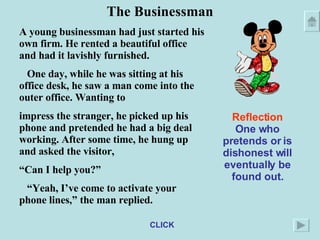 The Businessman A young businessman had just started his own firm. He rented a beautiful office and had it lavishly furnished. One day, while he was sitting at his office desk, he saw a man come into the outer office. Wanting to impress the stranger, he picked up his phone and pretended he had a big deal working. After some time, he hung up and asked the visitor, “ Can I help you?” “ Yeah, I’ve come to activate your phone lines,” the man replied. Reflection One who pretends or is dishonest will eventually be found out. CLICK 