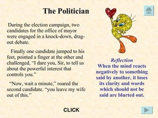 The Politician During the election campaign, two candidates for the office of mayor were engaged in a knock-down, drag-out debate. Finally one candidate jumped to his feet, pointed a finger at the other and challenged, “I dare you, Sir, to tell us about the powerful interest that controls you.” “ Now, wait a minute,” roared the second candidate. “you leave my wife out of this.” Reflection When the mind reacts negatively to something said by another, it loses its clarity and words which should not be said are blurted out. CLICK 
