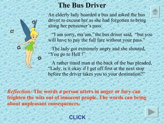 The Bus Driver An elderly lady boarded a bus and asked the bus driver to excuse her as she had forgotten to bring along her pensioner’s pass. “ I am sorry, ma’am,” the bus driver said,  “but you will have to pay the full fare without your pass.” The lady got extremely angry and she shouted, “You go to Hell !” A rather timid man at the back of the bus pleaded, “Lady, is it okay if I get off first at the next stop before the driver takes you to your destination?” Reflection:  The words a person utters in anger or fury can frighten the wits out of innocent people. The words can bring about unpleasant consequences. CLICK 