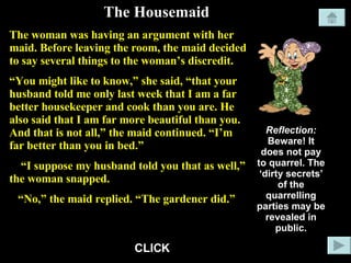 The Housemaid The woman was having an argument with her maid. Before leaving the room, the maid decided to say several things to the woman’s discredit. “ You might like to know,” she said, “that your husband told me only last week that I am a far better housekeeper and cook than you are. He also said that I am far more beautiful than you. And that is not all,” the maid continued. “I’m far better than you in bed.” “ I suppose my husband told you that as well,” the woman snapped. “ No,” the maid replied. “The gardener did.” Reflection: Beware! It does not pay to quarrel. The ‘dirty secrets’ of the quarrelling parties may be revealed in public. CLICK 
