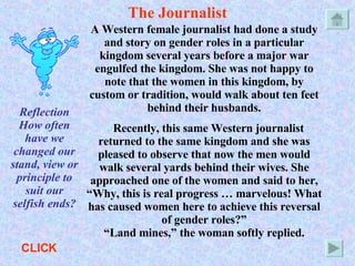 The Journalist A Western female journalist had done a study and story on gender roles in a particular kingdom several years before a major war engulfed the kingdom. She was not happy to note that the women in this kingdom, by custom or tradition, would walk about ten feet behind their husbands. Recently, this same Western journalist returned to the same kingdom and she was pleased to observe that now the men would walk several yards behind their wives. She approached one of the women and said to her, “Why, this is real progress … marvelous! What has caused women here to achieve this reversal of gender roles?” “Land mines,” the woman softly replied. Reflection How often have we changed our stand, view or principle to suit our selfish ends? CLICK 