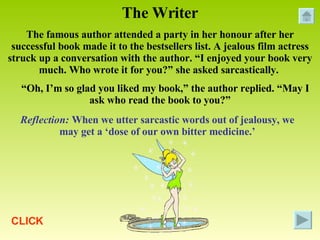 The Writer The famous author attended a party in her honour after her successful book made it to the bestsellers list. A jealous film actress struck up a conversation with the author. “I enjoyed your book very much. Who wrote it for you?” she asked sarcastically.  “ Oh, I’m so glad you liked my book,” the author replied. “May I ask who read the book to you?” Reflection:  When we utter sarcastic words out of jealousy, we may get a ‘dose of our own bitter medicine.’ CLICK 