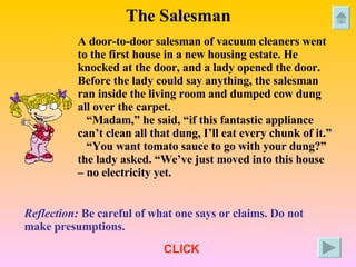 The Salesman A door-to-door salesman of vacuum cleaners went to the first house in a new housing estate. He knocked at the door, and a lady opened the door. Before the lady could say anything, the salesman  ran inside the living room and dumped cow dung all over the carpet. “ Madam,” he said, “if this fantastic appliance can’t clean all that dung, I’ll eat every chunk of it.” “ You want tomato sauce to go with your dung?” the lady asked. “We’ve just moved into this house – no electricity yet. Reflection:  Be careful of what one says or claims. Do not make presumptions. CLICK 