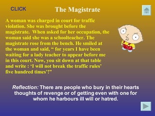 The Magistrate A woman was charged in court for traffic violation. She was brought before the magistrate.  When asked for her occupation, the woman said she was a schoolteacher. The  magistrate rose from the bench. He smiled at the woman and said, “ for years I have been waiting for a lady teacher to appear before me  in this court. Now, you sit down at that table and write : ‘I will not break the traffic rules’ five hundred times’!”   Reflection:  There are people who bury in their hearts thoughts of revenge or of getting even with one for whom he harbours ill will or hatred. CLICK 