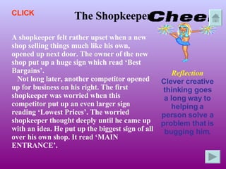 The Shopkeeper A shopkeeper felt rather upset when a new shop selling things much like his own, opened up next door. The owner of the new shop put up a huge sign which read ‘Best Bargains’. Not long later, another competitor opened up for business on his right. The first shopkeeper was worried when this competitor put up an even larger sign reading ‘Lowest Prices’. The worried shopkeeper thought deeply until he came up with an idea. He put up the biggest sign of all over his own shop. It read ‘MAIN ENTRANCE’. Reflection Clever creative thinking goes a long way to helping a person solve a problem that is bugging him. CLICK 