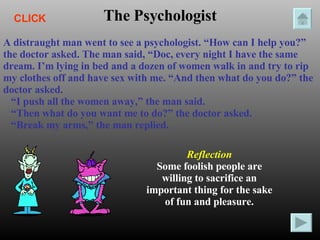 The Psychologist A distraught man went to see a psychologist. “How can I help you?” the doctor asked. The man said, “Doc, every night I have the same dream. I’m lying in bed and a dozen of women walk in and try to rip my clothes off and have sex with me. “And then what do you do?” the doctor asked. “ I push all the women away,” the man said. “ Then what do you want me to do?” the doctor asked. “ Break my arms,” the man replied. Reflection Some foolish people are willing to sacrifice an important thing for the sake of fun and pleasure. CLICK 