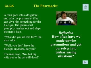 The Pharmacist A man goes into a drugstore and asks the pharmacist if he can give him something for the hiccups. The pharmacist promptly reaches out and slaps the man's face. "What did you do that for?" the man asks. "Well, you don't have the hiccups anymore, do you?" The man says, "No, but my wife out in the car still does!" Reflection How often have we made unwise presumtions and got ourselves into embarrassing situations? CLICK 