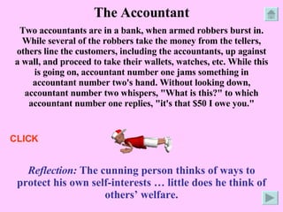 The Accountant Two accountants are in a bank, when armed robbers burst in. While several of the robbers take the money from the tellers, others line the customers, including the accountants, up against a wall, and proceed to take their wallets, watches, etc. While this is going on, accountant number one jams something in accountant number two's hand. Without looking down, accountant number two whispers, "What is this?" to which accountant number one replies, "it's that $50 I owe you." Reflection:  The cunning person thinks of ways to protect his own self-interests … little does he think of others’ welfare. CLICK 
