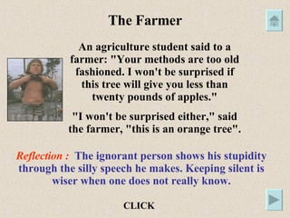 The Farmer An agriculture student said to a farmer: "Your methods are too old fashioned. I won't be surprised if this tree will give you less than twenty pounds of apples." "I won't be surprised either," said the farmer, "this is an orange tree". Reflection :  The ignorant person shows his stupidity through the silly speech he makes. Keeping silent is wiser when one does not really know. CLICK 