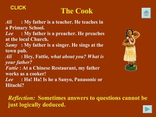 The Cook Ali : My father is a teacher. He teaches in a Primary School. Lee : My father is a preacher. He preaches at the local Church. Samy : My father is a singer. He sings at the town pub. Ali : Hey, Fattie , what about you? What is your father? Fattie  : At a Chinese Restaurant, my father works as a cooker! Lee : Ha! Ha! Is he a Sanyo, Panasonic or Hitachi? Reflection:  Sometimes answers to questions cannot be just logically deduced. CLICK 
