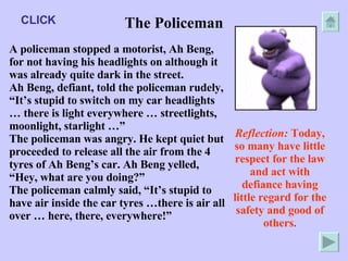The Policeman A policeman stopped a motorist, Ah Beng, for not having his headlights on although it was already quite dark in the street.  Ah Beng, defiant, told the policeman rudely, “It’s stupid to switch on my car headlights … there is light everywhere … streetlights, moonlight, starlight …” The policeman was angry. He kept quiet but proceeded to release all the air from the 4 tyres of Ah Beng’s car. Ah Beng yelled, “Hey, what are you doing?” The policeman calmly said, “It’s stupid to have air inside the car tyres …there is air all over … here, there, everywhere!” Reflection:  Today, so many have little respect for the law and act with defiance having little regard for the safety and good of others. CLICK 