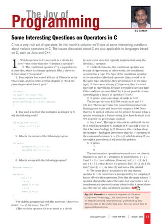 The Joy of
Programming                                                                                                             S.G. GaneSh


Some Interesting Questions on Operators in C
C has a very rich set of operators. In this month’s column, we’ll look at some interesting questions
about various operators in C. The issues discussed about C are also applicable to languages based
on C, such as Java and C++.



1
        .  Which operator in C can result in a ‘divide by          by zero’ error since it is typically implemented using the 
        zero’ error other than the / (division) operator?          division (/) operator.
            2.  The conditional operator (? :) is equivalent to         2.  Unlike if-then-else, the conditional operator can 
if-then-else, which is a ternary operator. Why is there no         be part of expressions; in other words, the conditional 
if-then binary (?) operator?                                       operator has a type. The type of the conditional operator 
     3.  Your nephew has scored 453 out of 500 marks in the        is the second and the third operands (they should be of 
SSLC exam, and you write a trivial program to check the            the same type; otherwise, they get promoted to the same 
percentage—what does it print?                                     type). If there were a binary (?) operator, then it cannot 
                                                                   take part in expressions, because it wouldn’t have any type 
 int main() {                                                      if the condition becomes false! So, it is not possible to have 
 int marks = 453, total = 500;                                     something like a binary ‘if’ operator (?) in C!
 float percent = (marks/total)*100;                                     3.  It prints: your percentage of marks is 0.00!  
 printf(“percentage is = %3.2f!”, percent);                             The integer division 432/500 results in 0, and 0 * 
 }                                                                 100 is 0. The integer value 0 is converted and stored in 
                                                                   floating point value and hence the output is 0.00. Note 
    4.  You want a method that multiplies an integer by 9;         that the % symbol will also not be printed because it has a 
will the following work?                                           special meaning in a format string (you have to make it as 
                                                                   %% to print the percentage symbol).
 int mul_by_nine (int x) {                                              4.  No, it won’t. The logic in this code is to left-shift the int
        return (x << 3 + x);                                       by 3- which is equivalent to ‘multiply by 8 - and add x once’ so 
 }                                                                 that it becomes ‘multiply by 9’. However, this code has a bug: 
                                                                   the operator + has higher precedence than the << operator, so 
     5.  What is the output of the following program:              the expression becomes (x << (3 + x)), which is wrong. If you 
                                                                   use explicit parenthesis, it will avoid this problem.
 int main(){                                                            5.  It prints: 
          printf(“%d n”, 1 < 2 < 3);                                          1 
          printf(“%d n”, 3 > 2 > 1);                                          0 
 }                                                                      The mathematical operations/semantics are not directly 
                                                                   translated as such in C programs. In mathematics, 1 < 2 < 
     6.  What is wrong with the following program?                 3 and 3 > 2 > 1 are both true. However, in C, ( 1 < 2 ) is 1 
                                                                   and ( 1 < 3 ) is true; hence 1 is printed. But ( 3 > 2 ) is 1 (‘is 
 #include <assert.h>                                               true’?) and (1 > 1 ) is false (0) and hence 0 is printed.
                                                                        6.  The unary plus (+) operator is the only dummy 
 int main(){                                                       operator in C. Its occurrence is just ignored by the compiler; it 
          int i = 2;                                               has no effect in the expressions. Note that the unary minus (–) 
          i = -i;                                                  operator changes the sign of the value, but unary plus is not a 
          assert (i == -2);                                        complementary operator to unary minus in that it doesn’t have 
          i = +i;                                                  any effect on the value on which it operates. 
          assert (i == 2);
 }                                                                  By: S G Ganesh is a research engineer in Siemens
                                                                    (Corporate Technology). His latest book is “60 Tips
    Why did this program fail with this assertion: “Assertion       on Object Oriented Programming”, published by Tata
                                                                    McGraw-Hill in December last year. You can reach him at
failed: i == 2, file tem.c, line 8”? 
                                                                    sgganesh@gmail.com.
    1.The modulus operator (%) can result in a ‘divide 


                                                                          www.openITis.com   |   LINUX For YoU   |   AUgUsT 2008   83
 