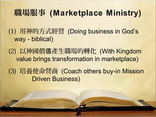 職場服事 (Marketplace Ministry)
(1) 用神的方式經營 (Doing business in God’s
way - biblical)
(2) 以神國價 產生職場的轉化值 (With Kingdom
value brings transformation in marketplace)
(3) 培養使命營商 (Coach others buy-in Mission
Driven Business)
 