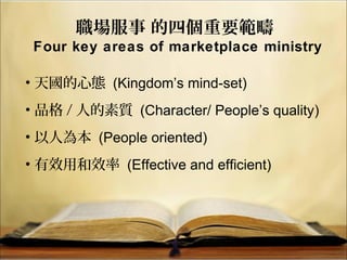 職場服事 的四個重要範疇
Four key areas of marketplace ministry
• 天國的心態 (Kingdom’s mind-set)
• 品格 / 人的素質 (Character/ People’s quality)
• 以人為本 (People oriented)
• 有效用和效率 (Effective and efficient)
 