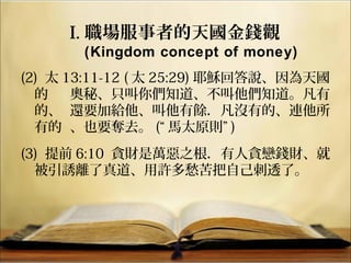 (2) 太 13:11-12 ( 太 25:29) 耶穌回答說、因為天國
的 奧秘、只叫你們知道、不叫他們知道。凡有
的、 還要加給他、叫他有餘．凡沒有的、連他所
有的 、也要奪去。 (“ 馬太原則” )
(3) 提前 6:10 貪財是萬惡之根．有人貪戀錢財、就
被引誘離了真道、用許多愁苦把自己刺透了。
I. 職場服事者的天國金錢觀
(Kingdom concept of money)
 