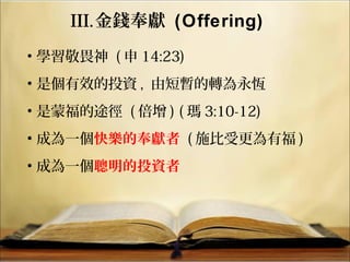 III.金錢奉獻 (Offering)
• 學習敬畏神 ( 申 14:23)
• 是個有效的投資 , 由短暫的轉為永恆
• 是蒙福的途徑 ( 倍增 ) ( 瑪 3:10-12)
• 成為一個快樂的奉獻者 ( 施比受更為有福 )
• 成為一個聰明的投資者
 
