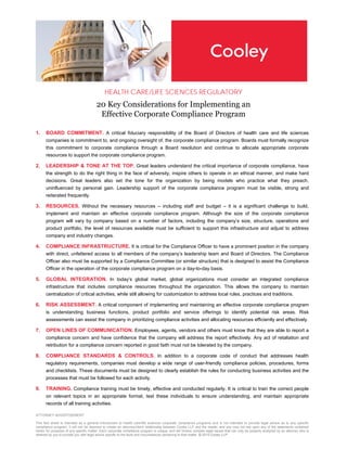 ATTORNEY ADVERTISEMENT
This fact sheet is intended as a general introduction to health care/life sciences corporate compliance programs and is not intended to provide legal advice as to any specific
compliance program; it will not be deemed to create an attorney/client relationship between Cooley LLP and the reader; and you may not rely upon any of the statements contained
herein for purposes of any specific matter. Each corporate compliance program is unique, and will involve complex legal issues that can only be properly analyzed by an attorney who is
retained by you to provide you with legal advice specific to the facts and circumstances pertaining to that matter. © 2015 Cooley LLP
HEALTH CARE/LIFE SCIENCES REGULATORY
20 Key Considerations for Implementing an
Effective Corporate Compliance Program
1. BOARD COMMITMENT. A critical fiduciary responsibility of the Board of Directors of health care and life sciences
companies is commitment to, and ongoing oversight of, the corporate compliance program. Boards must formally recognize
this commitment to corporate compliance through a Board resolution and continue to allocate appropriate corporate
resources to support the corporate compliance program.
2. LEADERSHIP & TONE AT THE TOP. Great leaders understand the critical importance of corporate compliance, have
the strength to do the right thing in the face of adversity, inspire others to operate in an ethical manner, and make hard
decisions. Great leaders also set the tone for the organization by being models who practice what they preach,
uninfluenced by personal gain. Leadership support of the corporate compliance program must be visible, strong and
reiterated frequently.
3. RESOURCES. Without the necessary resources – including staff and budget – it is a significant challenge to build,
implement and maintain an effective corporate compliance program. Although the size of the corporate compliance
program will vary by company based on a number of factors, including the company’s size, structure, operations and
product portfolio, the level of resources available must be sufficient to support this infrastructure and adjust to address
company and industry changes.
4. COMPLIANCE INFRASTRUCTURE. It is critical for the Compliance Officer to have a prominent position in the company
with direct, unfettered access to all members of the company’s leadership team and Board of Directors. The Compliance
Officer also must be supported by a Compliance Committee (or similar structure) that is designed to assist the Compliance
Officer in the operation of the corporate compliance program on a day-to-day basis.
5. GLOBAL INTEGRATION. In today’s global market, global organizations must consider an integrated compliance
infrastructure that includes compliance resources throughout the organization. This allows the company to maintain
centralization of critical activities, while still allowing for customization to address local rules, practices and traditions.
6. RISK ASSESSMENT. A critical component of implementing and maintaining an effective corporate compliance program
is understanding business functions, product portfolio and service offerings to identify potential risk areas. Risk
assessments can assist the company in prioritizing compliance activities and allocating resources efficiently and effectively.
7. OPEN LINES OF COMMUNICATION. Employees, agents, vendors and others must know that they are able to report a
compliance concern and have confidence that the company will address the report effectively. Any act of retaliation and
retribution for a compliance concern reported in good faith must not be tolerated by the company.
8. COMPLIANCE STANDARDS & CONTROLS. In addition to a corporate code of conduct that addresses health
regulatory requirements, companies must develop a wide range of user-friendly compliance policies, procedures, forms
and checklists. These documents must be designed to clearly establish the rules for conducting business activities and the
processes that must be followed for each activity.
9. TRAINING. Compliance training must be timely, effective and conducted regularly. It is critical to train the correct people
on relevant topics in an appropriate format, test these individuals to ensure understanding, and maintain appropriate
records of all training activities.
 