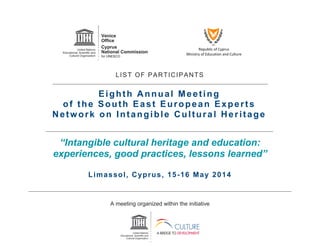 Republic of Cyprus
Ministry of Education and Culture
LIST OF PARTICIPANTS
Eighth Annual Meeting
of the South East European Experts
Network on Intangible Cultural Heritage
“Intangible cultural heritage and education:
experiences, good practices, lessons learned”
Limassol, Cyprus, 15-16 May 2014
A meeting organized within the initiative
 