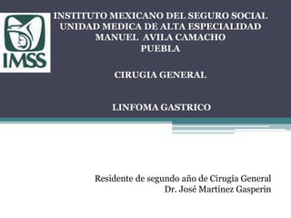 INSTITUTO MEXICANO DEL SEGURO SOCIAL
UNIDAD MEDICA DE ALTA ESPECIALIDAD
MANUEL AVILA CAMACHO
PUEBLA
CIRUGIA GENERAL
LINFOMA GASTRICO
Residente de segundo año de Cirugía General
Dr. José Martínez Gasperin
 