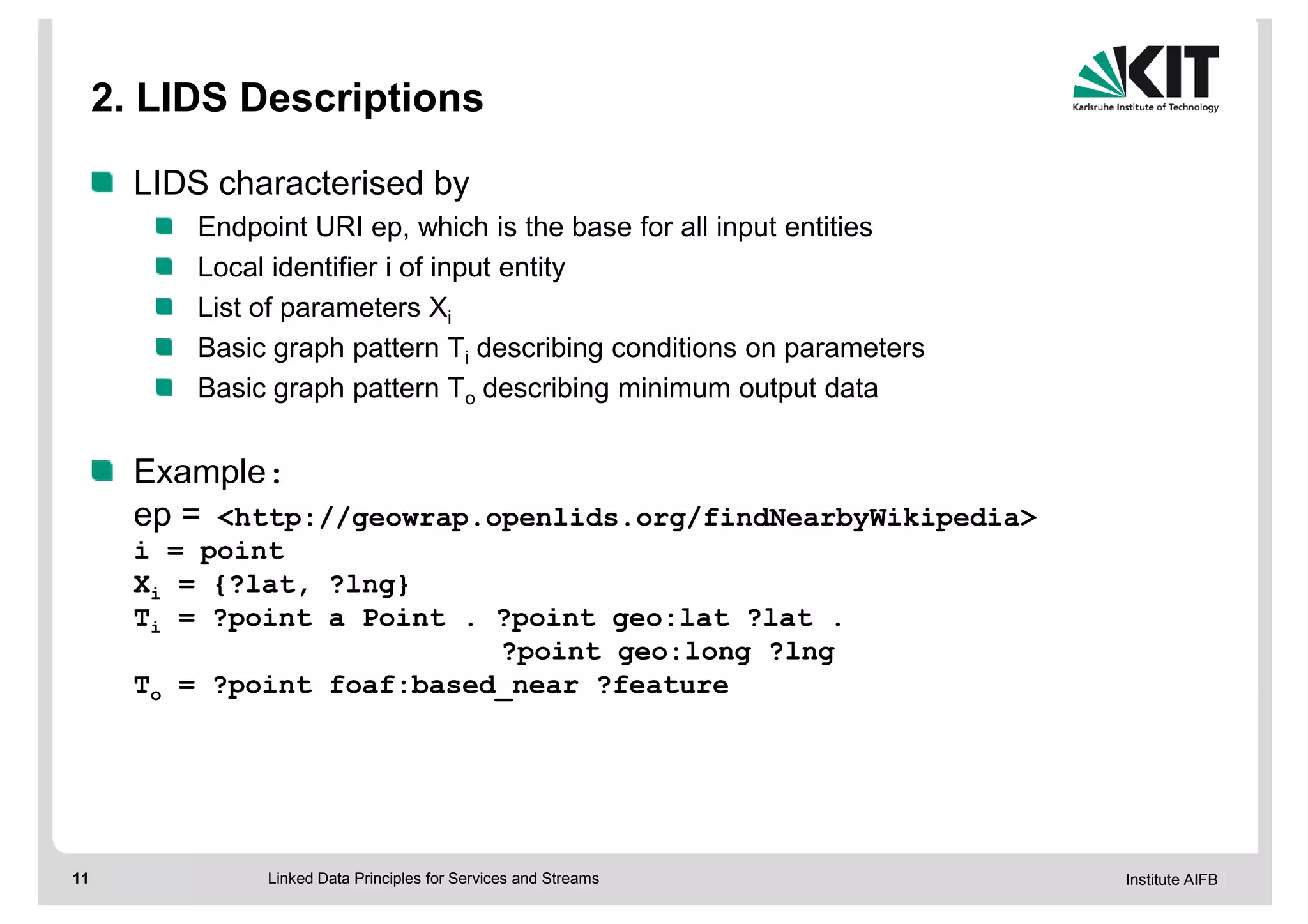 2. LIDS Descriptions

       LIDS characterised by
           Endpoint URI ep, which is the base for all input entities
           Local identifier i of input entity
           List of parameters Xi
           Basic graph pattern Ti describing conditions on parameters
           Basic graph pattern To describing minimum output data


       Example:
       ep = <http://geowrap.openlids.org/findNearbyWikipedia>
       i = point
       Xi = {?lat, ?lng}
       Ti = ?point a Point . ?point geo:lat ?lat .
                             ?point geo:long ?lng
       To = ?point foaf:based_near ?feature




11              Linked Data Principles for Services and Streams         Institute AIFB
 