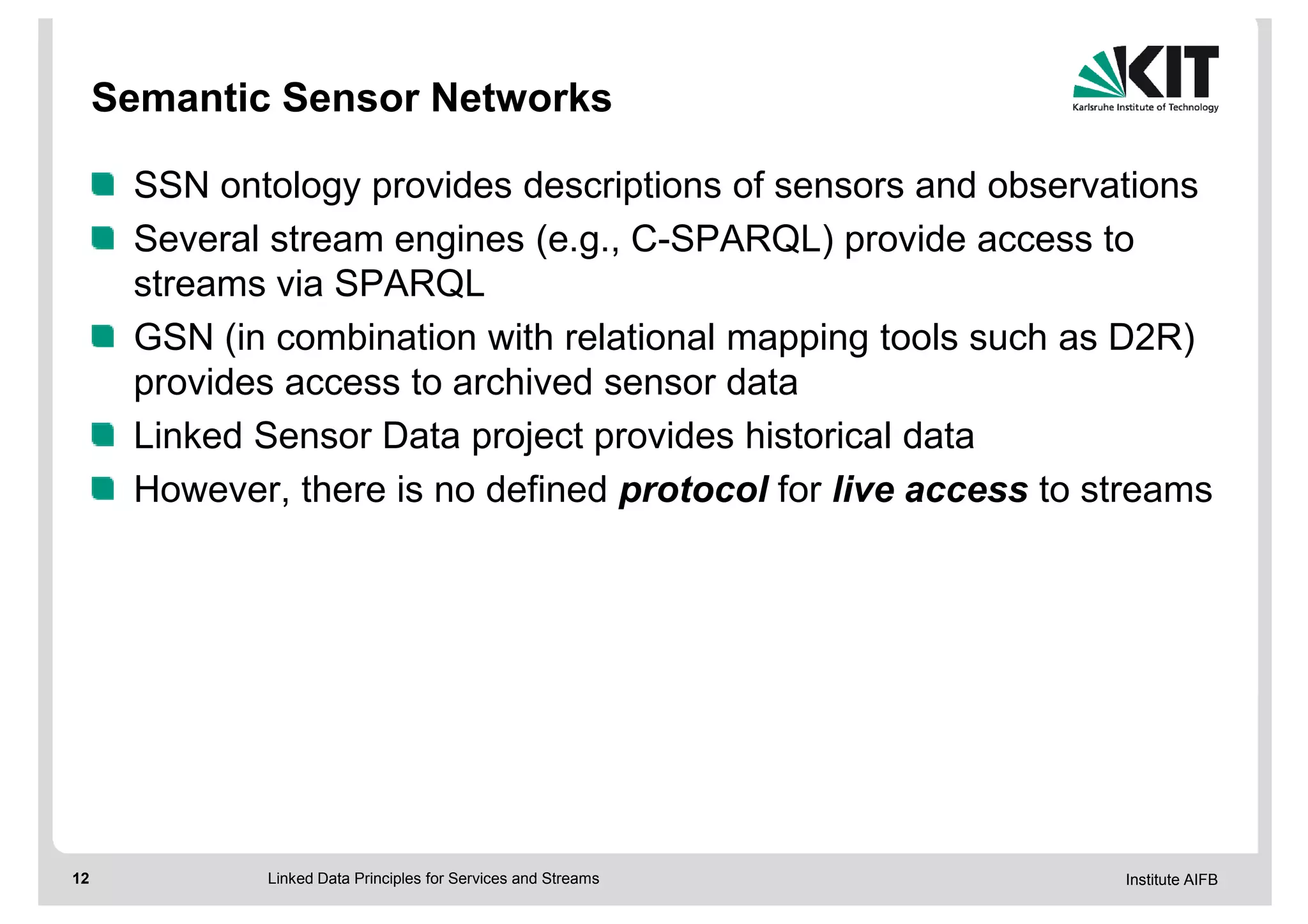 Semantic Sensor Networks

      SSN ontology provides descriptions of sensors and observations
      Several stream engines (e.g., C-SPARQL) provide access to
      streams via SPARQL
      GSN (in combination with relational mapping tools such as D2R)
      provides access to archived sensor data
      Linked Sensor Data project provides historical data
      However, there is no defined protocol for live access to streams




12           Linked Data Principles for Services and Streams    Institute AIFB
 