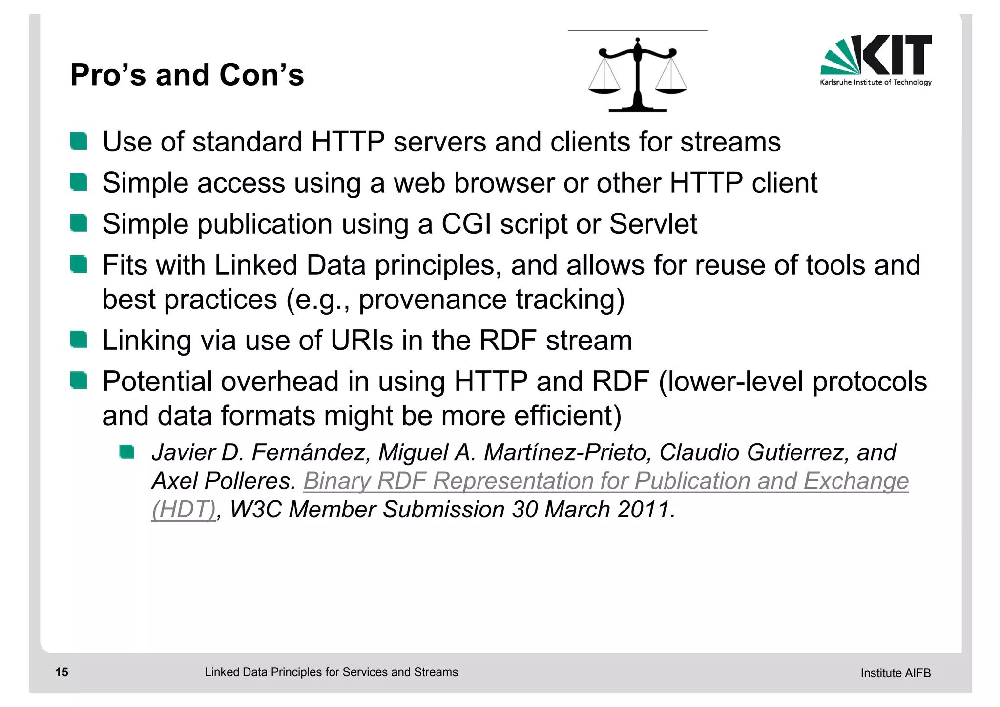 Pro’s and Con’s

       Use of standard HTTP servers and clients for streams
       Simple access using a web browser or other HTTP client
       Simple publication using a CGI script or Servlet
       Fits with Linked Data principles, and allows for reuse of tools and
       best practices (e.g., provenance tracking)
       Linking via use of URIs in the RDF stream
       Potential overhead in using HTTP and RDF (lower-level protocols
       and data formats might be more efficient)
          Javier D. Fernández, Miguel A. Martínez-Prieto, Claudio Gutierrez, and
          Axel Polleres. Binary RDF Representation for Publication and Exchange
          (HDT), W3C Member Submission 30 March 2011.




15             Linked Data Principles for Services and Streams             Institute AIFB
 