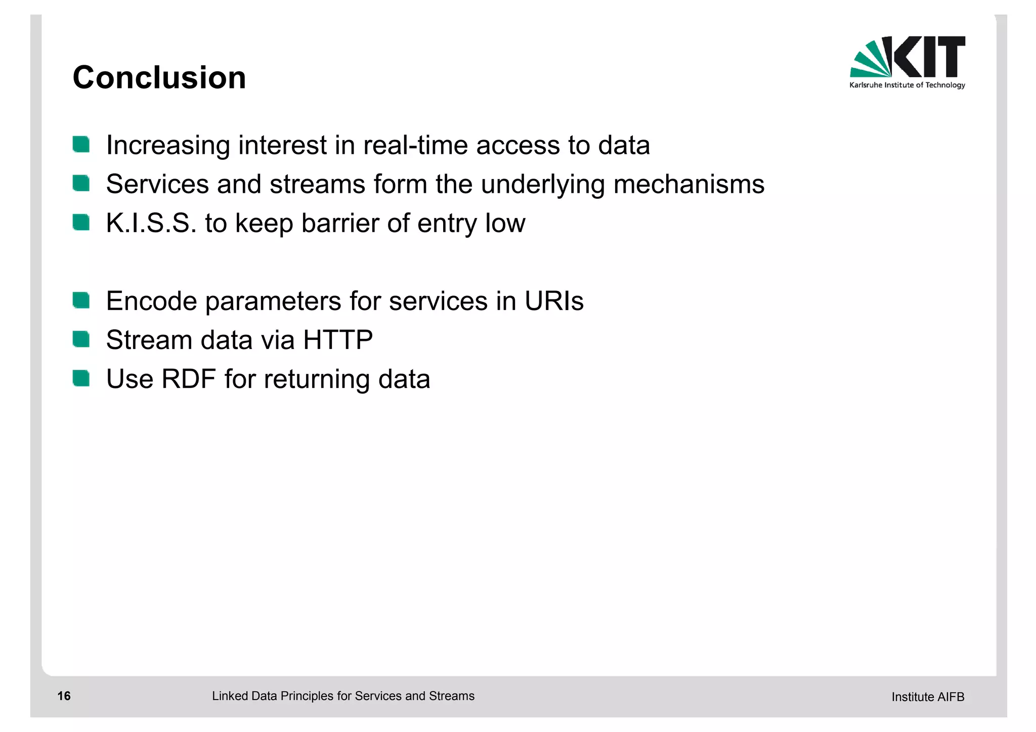 Conclusion

      Increasing interest in real-time access to data
      Services and streams form the underlying mechanisms
      K.I.S.S. to keep barrier of entry low

      Encode parameters for services in URIs
      Stream data via HTTP
      Use RDF for returning data




16            Linked Data Principles for Services and Streams   Institute AIFB
 