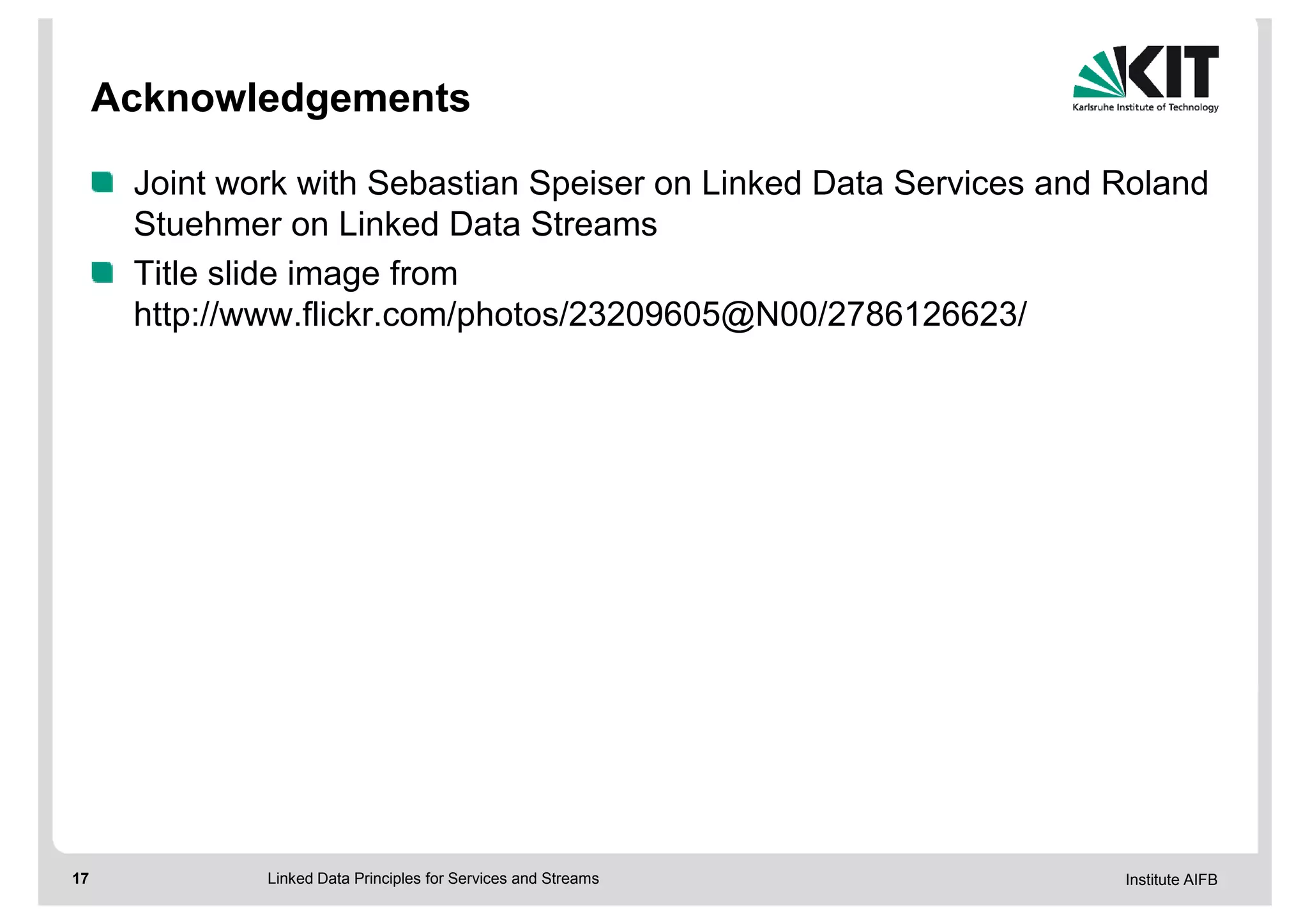Acknowledgements

      Joint work with Sebastian Speiser on Linked Data Services and Roland
      Stuehmer on Linked Data Streams
      Title slide image from
      http://www.flickr.com/photos/23209605@N00/2786126623/




17            Linked Data Principles for Services and Streams       Institute AIFB
 