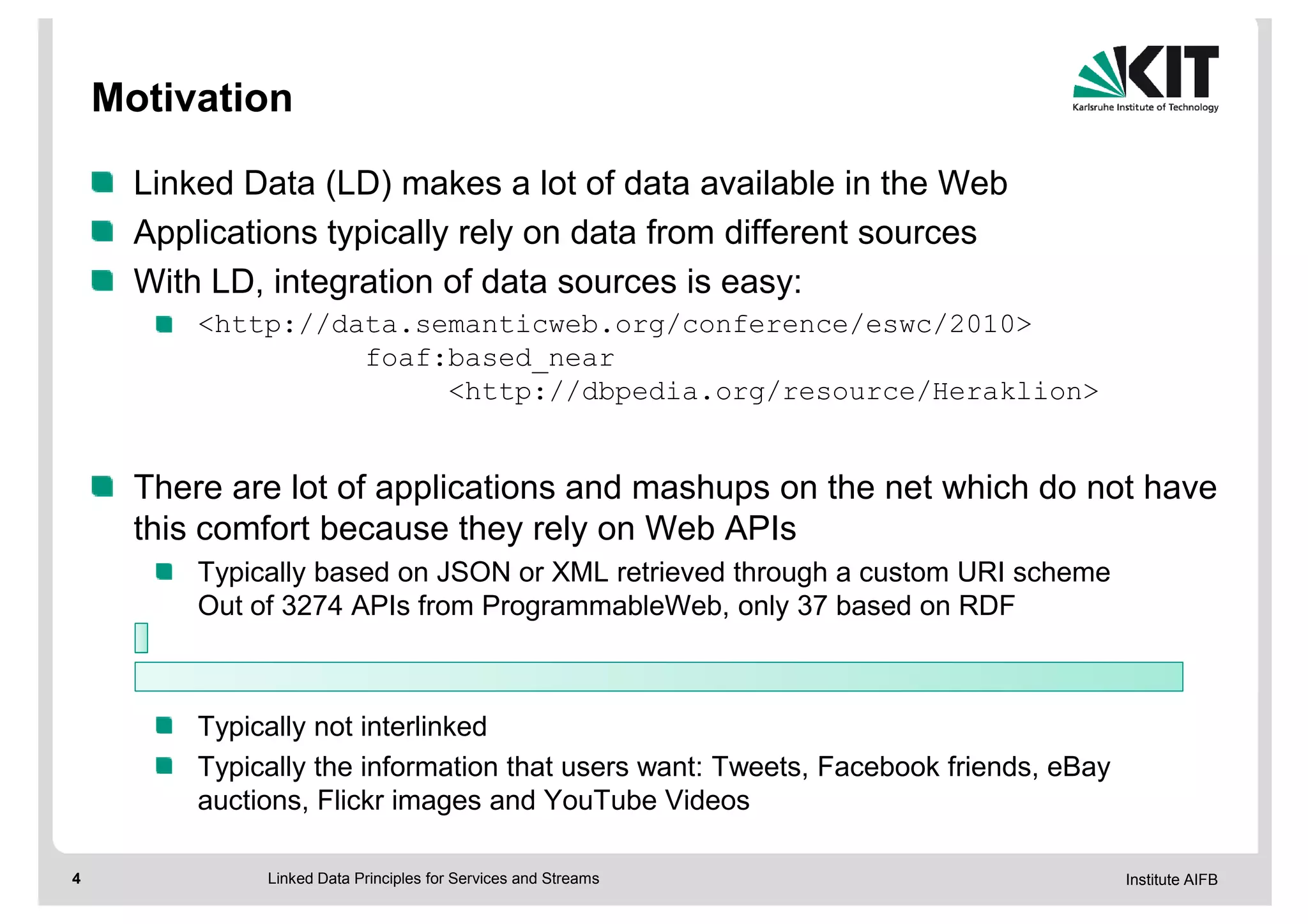 Motivation

      Linked Data (LD) makes a lot of data available in the Web
      Applications typically rely on data from different sources
      With LD, integration of data sources is easy:
          <http://data.semanticweb.org/conference/eswc/2010>
                    foaf:based_near
                         <http://dbpedia.org/resource/Heraklion>


      There are lot of applications and mashups on the net which do not have
      this comfort because they rely on Web APIs
          Typically based on JSON or XML retrieved through a custom URI scheme
          Out of 3274 APIs from ProgrammableWeb, only 37 based on RDF



          Typically not interlinked
          Typically the information that users want: Tweets, Facebook friends, eBay
          auctions, Flickr images and YouTube Videos

4              Linked Data Principles for Services and Streams                        Institute AIFB
 