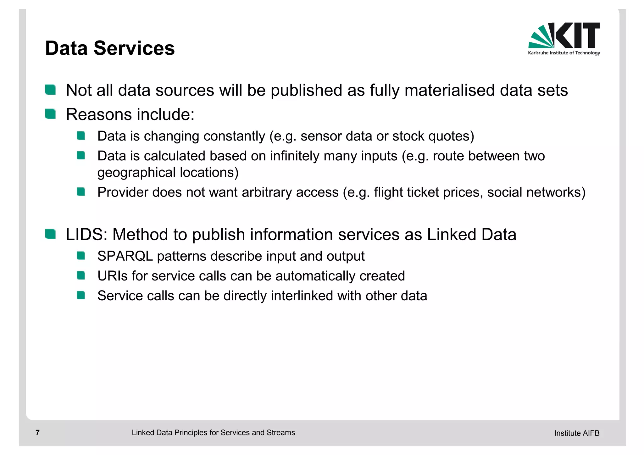 Data Services

      Not all data sources will be published as fully materialised data sets
      Reasons include:
          Data is changing constantly (e.g. sensor data or stock quotes)
          Data is calculated based on infinitely many inputs (e.g. route between two
          geographical locations)
          Provider does not want arbitrary access (e.g. flight ticket prices, social networks)


      LIDS: Method to publish information services as Linked Data
          SPARQL patterns describe input and output
          URIs for service calls can be automatically created
          Service calls can be directly interlinked with other data




7              Linked Data Principles for Services and Streams                          Institute AIFB
 