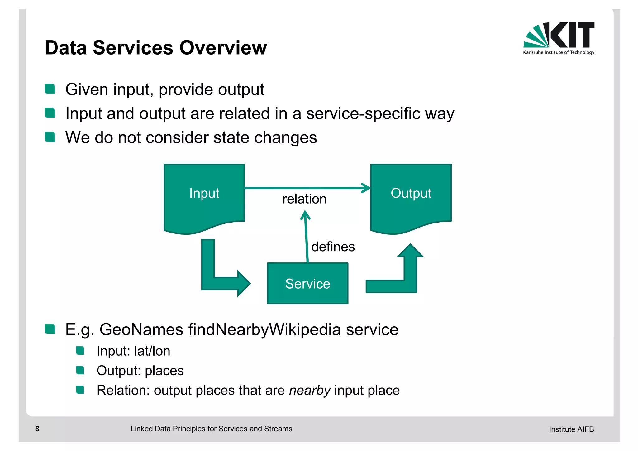 Data Services Overview

      Given input, provide output
      Input and output are related in a service-specific way
      We do not consider state changes


                               Input                       relation        Output


                                                                 defines

                                                           Service


      E.g. GeoNames findNearbyWikipedia service
          Input: lat/lon
          Output: places
          Relation: output places that are nearby input place

8              Linked Data Principles for Services and Streams                      Institute AIFB
 
