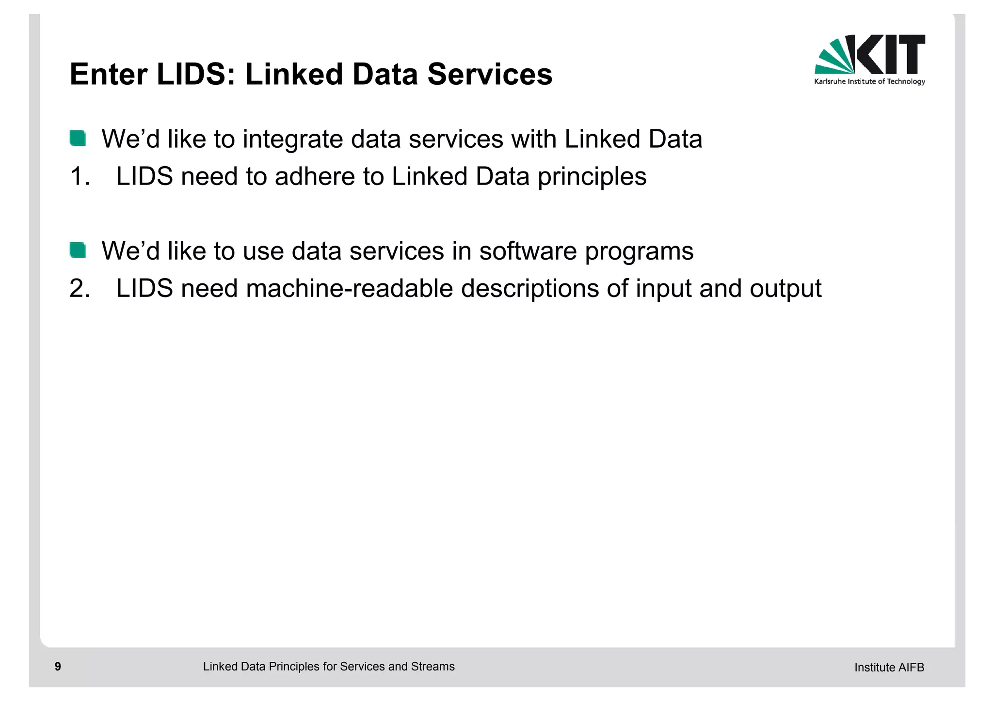 Enter LIDS: Linked Data Services

      We’d like to integrate data services with Linked Data
    1. LIDS need to adhere to Linked Data principles

      We’d like to use data services in software programs
    2. LIDS need machine-readable descriptions of input and output




9              Linked Data Principles for Services and Streams       Institute AIFB
 