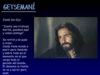 Jesús les dijo:

“Siento una tristeza
mortal, quedaos aquí
y velad conmigo”.

Se retiró y se puso
a rezar.
Jesús tiene miedo a
morir pero también
y sobre todo es el
momento en el que
carga todo el
pecado del mundo.
El demonio le tienta
no va a servir para
nada
 