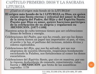 CAPÍTULO PRIMERO: DIOS Y LA SAGRADA
LITURGIA
170.¿Cuál es el origen más hondo de la LITURGIA?
El origen más hondo de la  LITURGIA es Dios, en quien
    existe una fiesta eterna y celestial del amor: la fiesta
    de la alegría del Padre, del Hijo y del Espíritu Santo.
    Puesto que Dios es amor, quiere hacernos partícipes
    de la celebración de su alegría y regalarnos su
    BENDICIÓN. [1077-1109]
Nuestros actos de culto terrenos tienen que ser celebraciones
    llenas de belleza y energía.
Celebraciones del Padre, que nos ha creado, por eso los dones
    de la tierra tienen un papel tan importante: el pan, el vino,
    el aceite y la luz, el perfume del incienso, música divina y
    colores espléndidos.
Celebraciones del Hijo, que nos ha salvado, por eso nos
    alegramos de nuestra liberación, respiramos hondamente
    escuchando la Palabra, nos fortalecemos al comer los dones
    eucarísticos.
Celebraciones del Espíritu Santo, que vive en nosotros, por eso
    la riqueza desbordante de consuelo, conocimiento, valor,
    fuerza y BENDICIÓN que brota de las asambleas                               21
    sagradas. 179
                              I (1-165), II (166-278), III (279-468), IV (469-
 