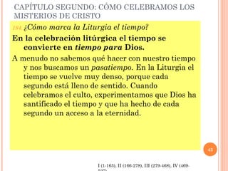 CAPÍTULO SEGUNDO: CÓMO CELEBRAMOS LOS
MISTERIOS DE CRISTO
184. ¿Cómo marca la Liturgia el tiempo?
En la celebración litúrgica el tiempo se
   convierte en tiempo para Dios.
A menudo no sabemos qué hacer con nuestro tiempo
   y nos buscamos un pasatiempo. En la Liturgia el
   tiempo se vuelve muy denso, porque cada
   segundo está lleno de sentido. Cuando
   celebramos el culto, experimentamos que Dios ha
   santificado el tiempo y que ha hecho de cada
   segundo un acceso a la eternidad.



                                                                          43


                       I (1-165), II (166-278), III (279-468), IV (469-
 