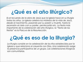 Es el recuerdo de la obra de Jesús que la Iglesia hace en su liturgia
todos los años. La Iglesia celebra los misterios de la vida de Jesús,
desde el nacimiento, pasando por su pasión y muerte, hasta la
ascensión al cielo con su padre, pentecostés etc. La fiesta más
importante de la celebración del año litúrgico, la “fiesta de las
fiestas” es la Pascua de la Resurrección.




La liturgia consiste en la celebración de los ritos establecidos por la
Iglesia y que relaciona al creyente con Dios. Una celebración exige
la presencia participativa de un grupo. Las celebraciones litúrgicas
son comunitarias.
 