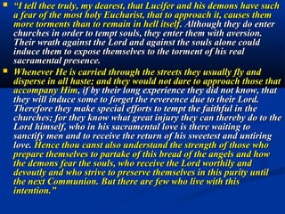    “Especially when thou receivest Him in the holy Sacrament and
    possessest Him within thee: for in this thou shouldst also imitate
    David, who, after asking the Lord what return he should make for
    all his benefits, answers: "I will take the chalice of salvation; and I
    will call upon the name of the Lord" (Ps. 115, 13). Thou must
    accept the salvation offered thee and bring forth its fruits by the
    perfection of thy works, calling upon the name of the Lord, offering
    up his Only begotten. For He it is who gave the virtue of salvation,
    who merited it, who alone can be an adequate return for the
    blessings conferred upon the human race and upon thee especially.
    I have given Him human form in order that He might converse with
    men and become the property of each one. He conceals Himself
    under the appearances of bread and wine in order to accommodate
    himself to the needs of each one, and that each one might consider
    Him as his personal property fit to offer to the eternal Father . In
    this way He furnishes to each one an oblation which no one could
    otherwise offer, and the Most High rests satisfied with it , since there
    is not anything more acceptable nor anything more precious in the
    possession of creatures.”-----Words of the Queen.
 