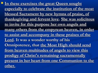    “Reflect then what should be thy sentiments, and those of the rest of
    the children of Adam, on being admitted to the reception of this
    admirable Sacrament. And if for the greatest of saints one holy
    Communion is a superabundant reward, what must the priests and
    the faithful think, when they are allowed to receive it so frequently?
    Open thy eyes in the deep darkness and blindness which overwhelm
    men around thee, and raise them up to the divine brightness in
    order to understand these mysteries. Look upon all thy works as
    insufficient, all thy sufferings as most insignificant, all thy
    thanksgiving as falling far short of what thou owest for such an
    exquisite blessing as that of possessing in the holy Church, Christ
    my divine Son, present in the holy Sacrament in order to enrich all
    the faithful. If thou hast not wherewith to show thy thanks for this
    and the other blessings which thou receivest, at least humiliate
    thyself to the dust and remain prostrate upon it; confess thyself
    unworthy in all the sincerity of thy heart. Magnify the Most High,
    bless and praise Him, preserving thyself at all times worthy to
    receive Him and to suffer many martyrdoms in return for such a
    favor.”
 