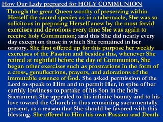    “I wish thee also to ponder, what a horrible crime it is in the eyes of
    the Lord, in mine, and in those of all the saints, that men should
    despise and neglect the frequent reception of the holy Communion,
    and that they should approach it without preparation and fervent
    devotion. Principally in order that thou mayest understand and
    record this warning, I have manifested thee, what I did on that
    occasion and how I prepared myself so many years for receiving my
    most blessed Son in the holy Sacrament and also the rest, which
    thou art yet to write for the instruction and confusion of men. For if
    I, who was innocent of any hindering sin and filled with all graces,
    sought to increase my fitness for this favor by such fervent acts of
    love, humility and gratitude, consider what efforts thou and the
    other children of the Church, who every day and hour incur new
    guilt and blame, must make in order to fit yourselves for the beauty
    of the Divinity and humanity of my most holy Son? What excuse
    can those men give in the last judgment, who have despised this
    ineffable love and blessing, which they had always present in the
    holy Church, ready to fill them with the plenitude of gifts, and who
    rather sought diversion in worldly pleasures and attended upon the
    outward and deceitful vanities of this earthly life? Be thou amazed
    at this insanity as were the holy angels, and guard thyself against
    falling into the same error.” Words of the Queen.
 