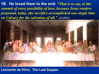 1. Institution of the Holy Eucharist
Christ offers his body and blood as food under the signs of
Bread and wine and testifies “to the end” his love for
humanity, for whose salvation he will offer himself in
sacrifice. No one has greater love than He who lays down
his life for those whom He loves.




Leonardo da Vinci, The Last Supper.
 