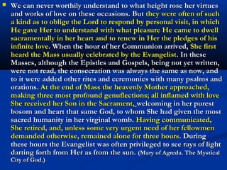 7. The Eucharist is a priceless treasure
                    “Jesus must become for you
                    the one and only treasure.”
                    (Gobbi)
                    “The Eucharist is a priceless
                    treasure: by praying before it
                    outside of Mass we are
                    enabled to make contact with
                    the very wellspring of grace.”
                    (Pope John Paul II)
                    “Of all devotions, that of
                    adoring Jesus in the Blessed
                    Sacrament is the greatest
                    after the sacraments, the one
                    dearest to God and the one
                    most helpful to us.”
                     (St. Alphonsus Ligouri)
 
