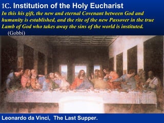1A. Institution of the Holy Eucharist
In the upper room Jesus offers his own body and blood as
the Passover Lamb. Just as the Passover lamb was
sacrificed in Egypt to spare the firstborn sons of Israel, now
Jesus is to be sacrificed on the cross to spare the lot of all
humanity.




Leonardo da Vinci, The Last Supper.
 